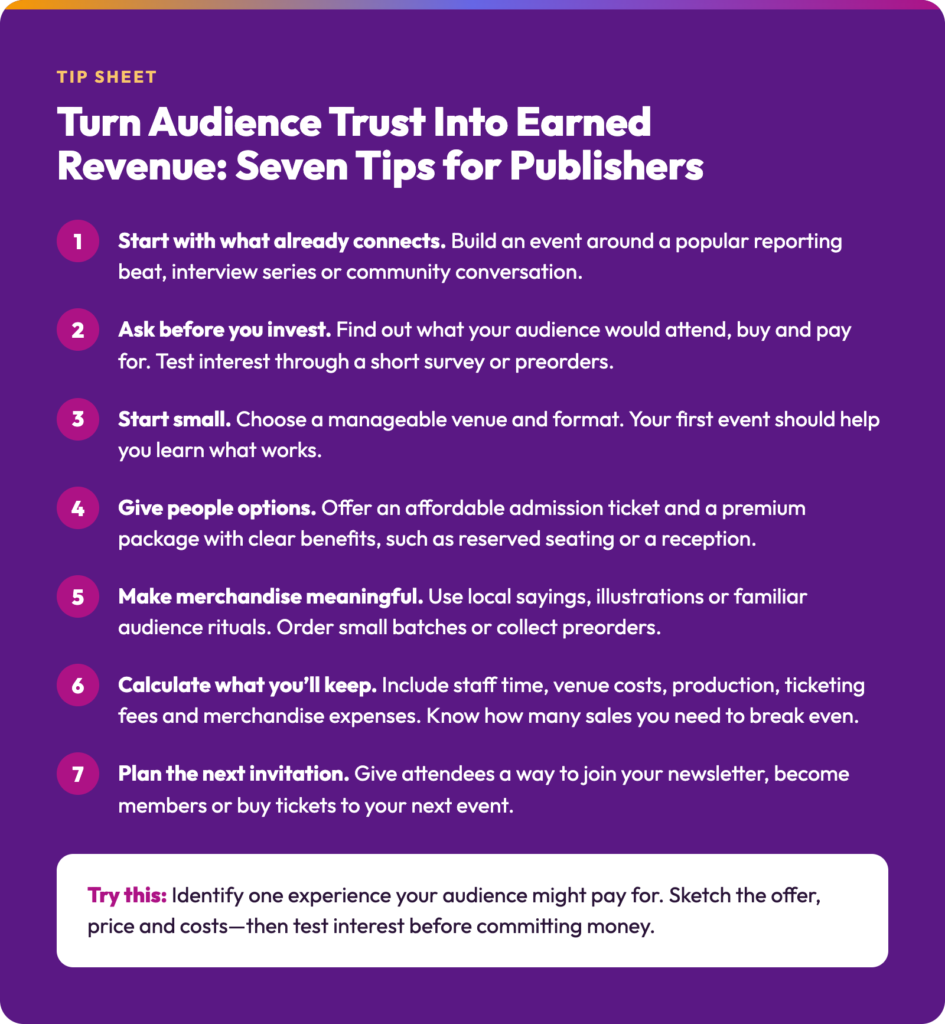 Text reads: Turn Audience Trust Into Earned Revenue: Seven Tips for Publishers
Start with what already connects. Build an event around a popular reporting beat, interview series or community conversation.
Ask before you invest. Find out what your audience would attend, buy and pay for. Test interest through a short survey or preorders.
Start small. Choose a manageable venue and format. Your first event should help you learn what works.
Give people options. Offer an affordable admission ticket and a premium package with clear benefits, such as reserved seating or a reception.
Make merchandise meaningful. Use local sayings, illustrations or familiar audience rituals. Order small batches or collect preorders.
Calculate what you’ll keep. Include staff time, venue costs, production, ticketing fees and merchandise expenses. Know how many sales you need to break even.
Plan the next invitation. Give attendees a way to join your newsletter, become members or buy tickets to your next event.
Try this: Identify one experience your audience might pay for. Sketch the offer, price and costs—then test interest before committing money.
